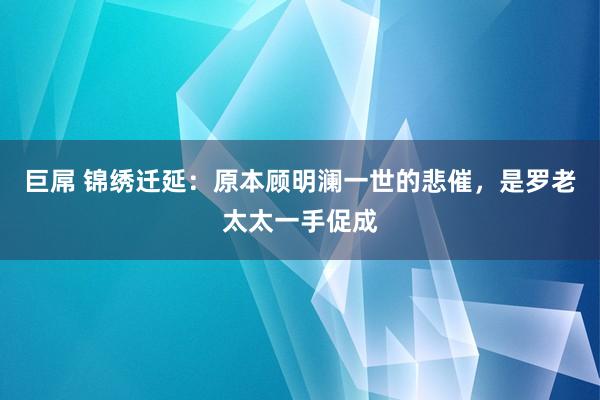 巨屌 锦绣迁延：原本顾明澜一世的悲催，是罗老太太一手促成