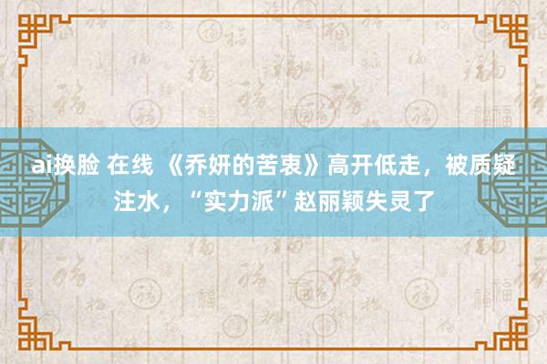 ai换脸 在线 《乔妍的苦衷》高开低走，被质疑注水，“实力派”赵丽颖失灵了