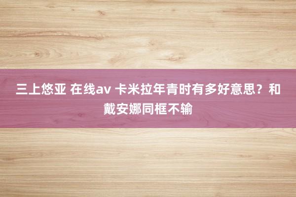 三上悠亚 在线av 卡米拉年青时有多好意思？和戴安娜同框不输