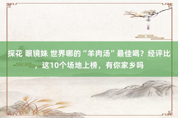 探花 眼镜妹 世界哪的“羊肉汤”最佳喝？经评比，这10个场地上榜，有你家乡吗