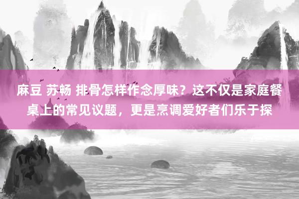 麻豆 苏畅 排骨怎样作念厚味？这不仅是家庭餐桌上的常见议题，更是烹调爱好者们乐于探