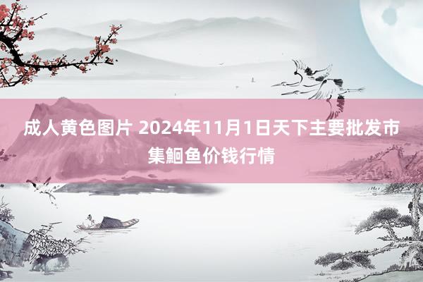 成人黄色图片 2024年11月1日天下主要批发市集鮰鱼价钱行情