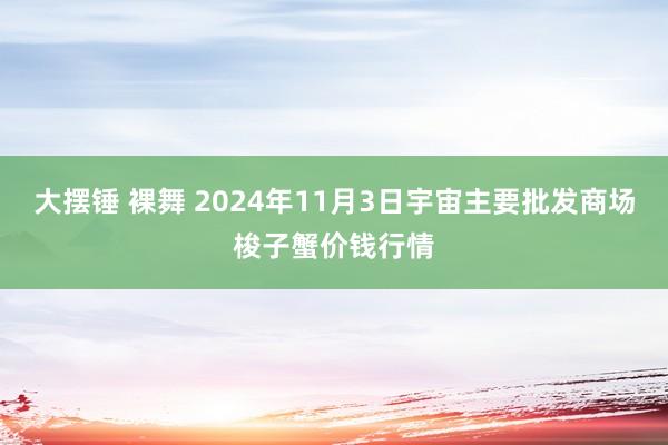 大摆锤 裸舞 2024年11月3日宇宙主要批发商场梭子蟹价钱行情