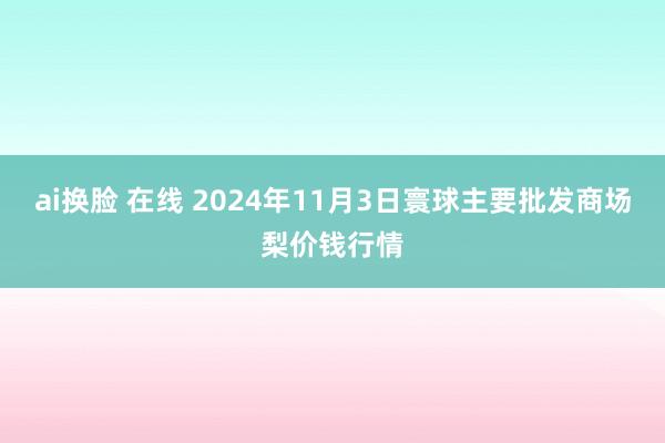 ai换脸 在线 2024年11月3日寰球主要批发商场梨价钱行情