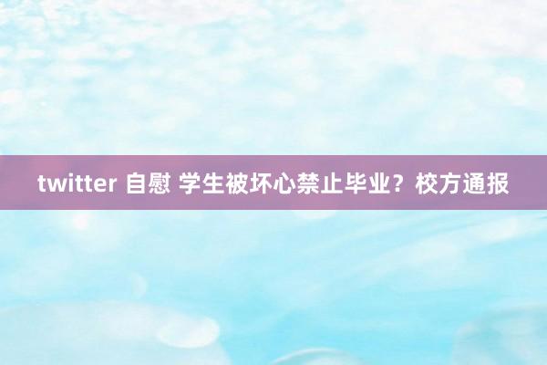 twitter 自慰 学生被坏心禁止毕业？校方通报