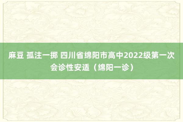 麻豆 孤注一掷 四川省绵阳市高中2022级第一次会诊性安适（绵阳一诊）