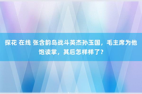 探花 在线 张含韵岛战斗英杰孙玉国，毛主席为他饱读掌，其后怎样样了？