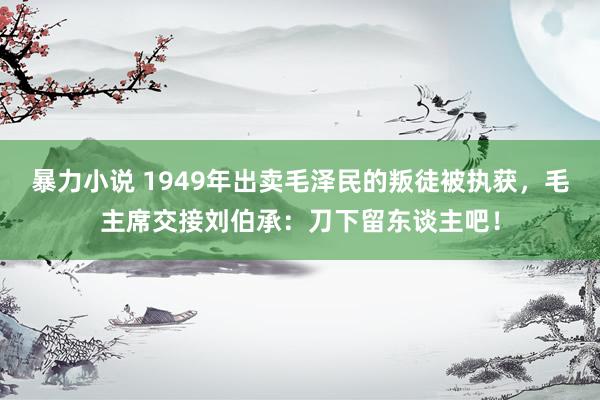 暴力小说 1949年出卖毛泽民的叛徒被执获，毛主席交接刘伯承：刀下留东谈主吧！