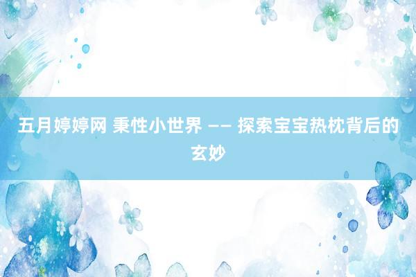 五月婷婷网 秉性小世界 —— 探索宝宝热枕背后的玄妙