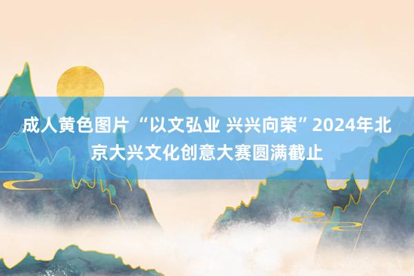 成人黄色图片 “以文弘业 兴兴向荣”2024年北京大兴文化创意大赛圆满截止