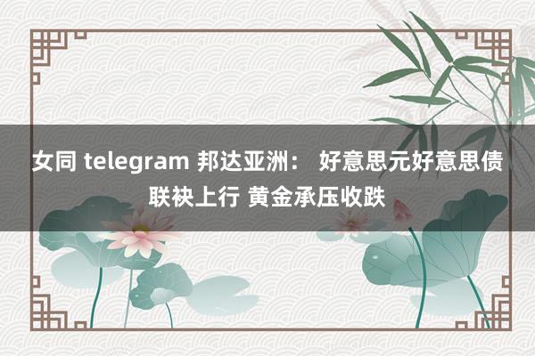 女同 telegram 邦达亚洲： 好意思元好意思债联袂上行 黄金承压收跌