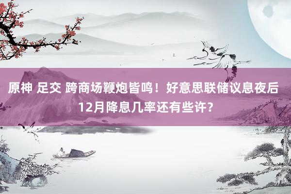 原神 足交 跨商场鞭炮皆鸣！好意思联储议息夜后 12月降息几率还有些许？