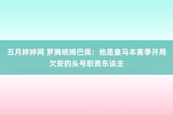 五月婷婷网 罗腾喷姆巴佩：他是皇马本赛季开局欠安的头号职责东谈主