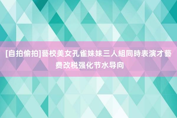 [自拍偷拍]藝校美女孔雀妹妹三人組同時表演才藝 费改税强化节水导向