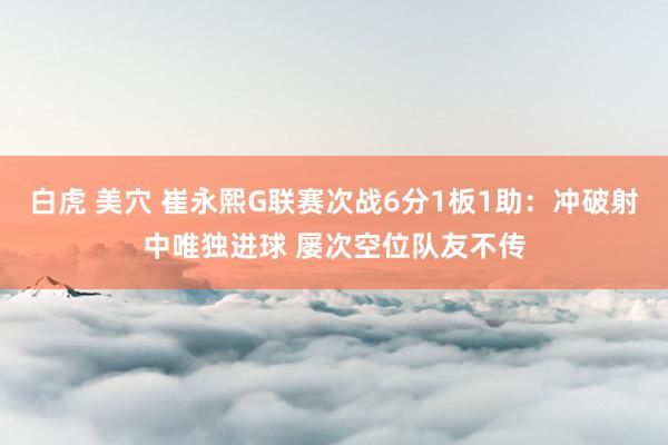 白虎 美穴 崔永熙G联赛次战6分1板1助：冲破射中唯独进球 屡次空位队友不传