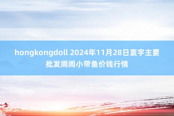 hongkongdoll 2024年11月28日寰宇主要批发阛阓小带鱼价钱行情