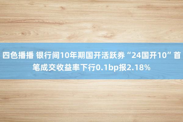 四色播播 银行间10年期国开活跃券“24国开10”首笔成交收益率下行0.1bp报2.18%