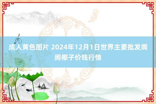 成人黄色图片 2024年12月1日世界主要批发阛阓椰子价钱行情