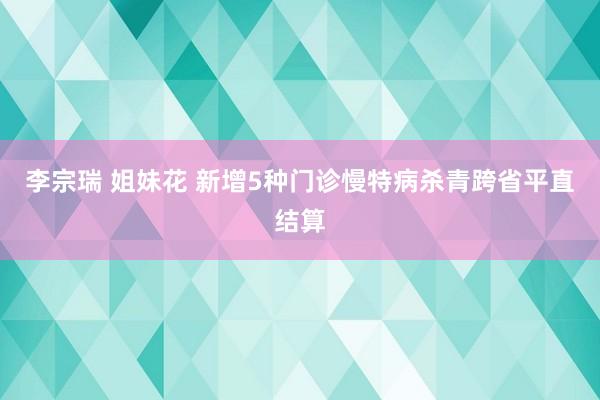 李宗瑞 姐妹花 新增5种门诊慢特病杀青跨省平直结算