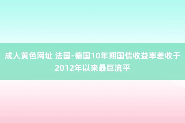 成人黄色网址 法国-德国10年期国债收益率差收于2012年以来最巨流平