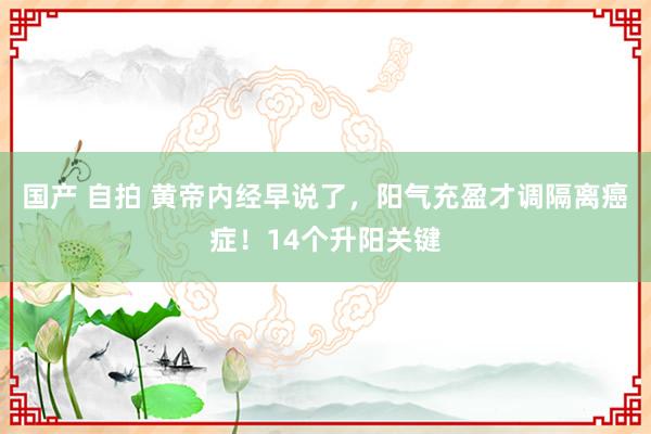 国产 自拍 黄帝内经早说了，阳气充盈才调隔离癌症！14个升阳关键