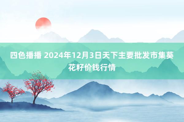 四色播播 2024年12月3日天下主要批发市集葵花籽价钱行情