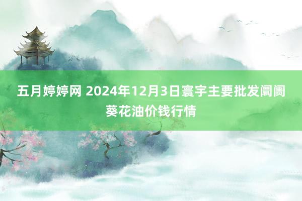 五月婷婷网 2024年12月3日寰宇主要批发阛阓葵花油价钱行情