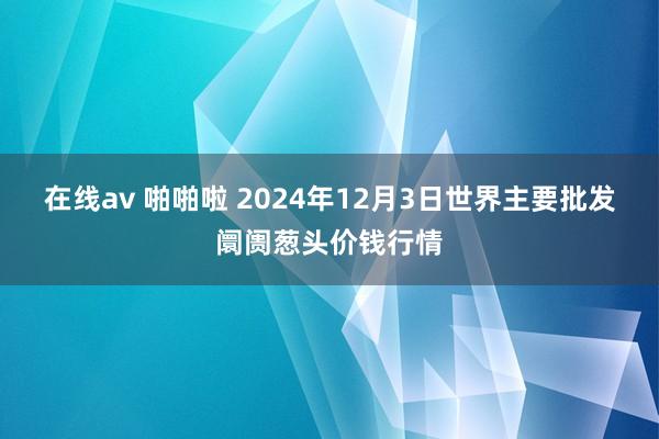 在线av 啪啪啦 2024年12月3日世界主要批发阛阓葱头价钱行情