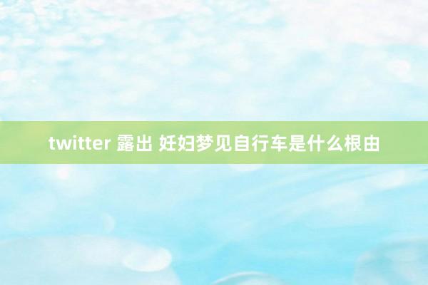 twitter 露出 妊妇梦见自行车是什么根由