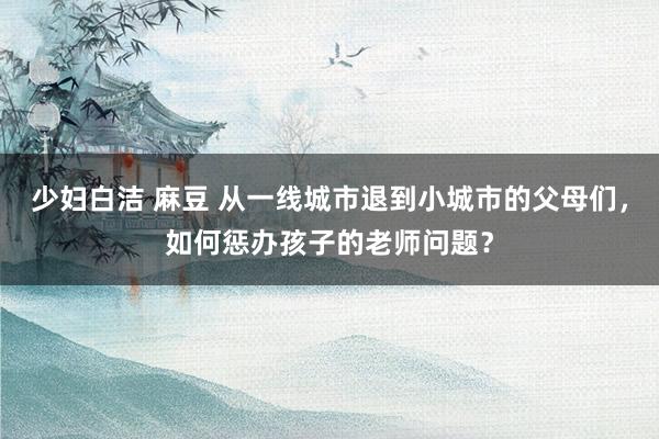 少妇白洁 麻豆 从一线城市退到小城市的父母们，如何惩办孩子的老师问题？