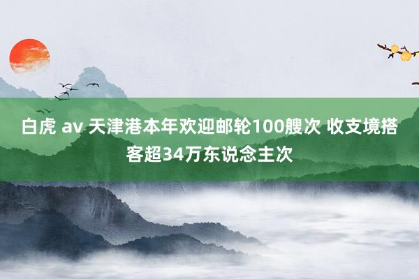 白虎 av 天津港本年欢迎邮轮100艘次 收支境搭客超34万东说念主次