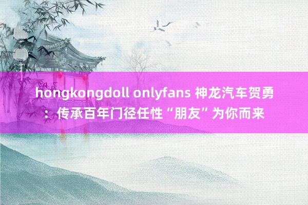 hongkongdoll onlyfans 神龙汽车贺勇：传承百年门径任性“朋友”为你而来