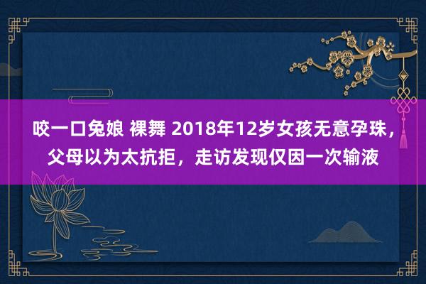 咬一口兔娘 裸舞 2018年12岁女孩无意孕珠，父母以为太抗拒，走访发现仅因一次输液