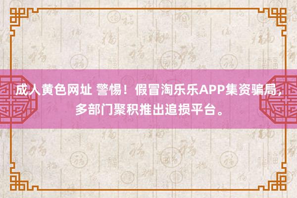 成人黄色网址 警惕！假冒淘乐乐APP集资骗局，多部门聚积推出追损平台。