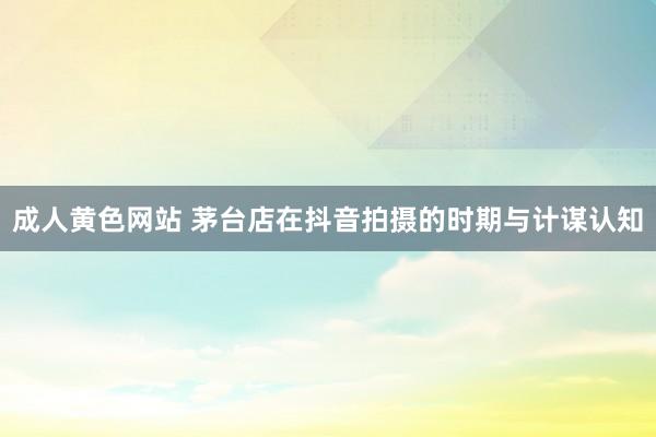 成人黄色网站 茅台店在抖音拍摄的时期与计谋认知