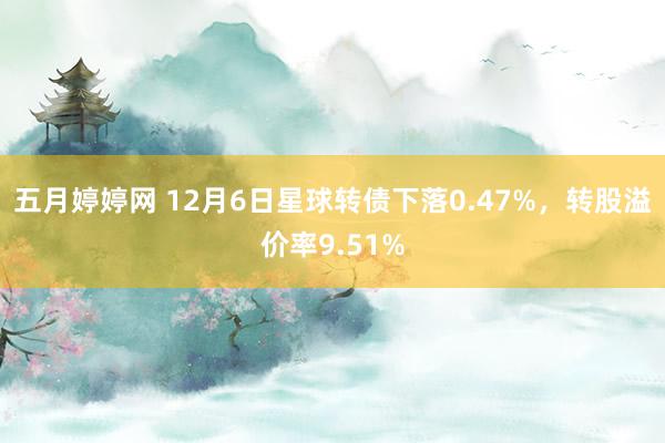 五月婷婷网 12月6日星球转债下落0.47%，转股溢价率9.51%