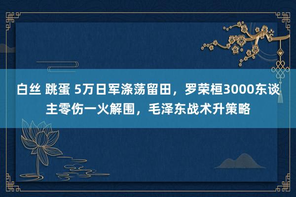 白丝 跳蛋 5万日军涤荡留田，罗荣桓3000东谈主零伤一火解围，毛泽东战术升策略