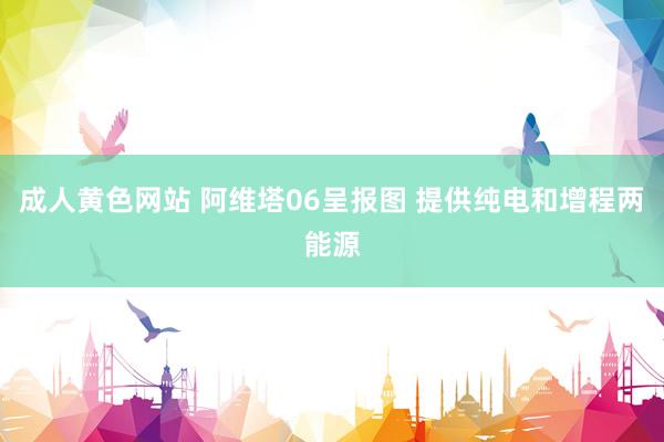 成人黄色网站 阿维塔06呈报图 提供纯电和增程两能源