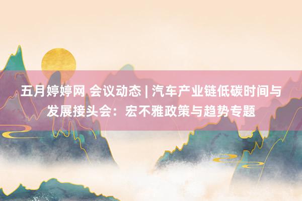 五月婷婷网 会议动态 | 汽车产业链低碳时间与发展接头会：宏不雅政策与趋势专题