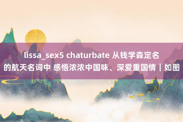 lissa_sex5 chaturbate 从钱学森定名的航天名词中 感悟浓浓中国味、深爱重国情｜如图