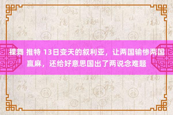 裸舞 推特 13日变天的叙利亚，让两国输惨两国赢麻，还给好意思国出了两说念难题