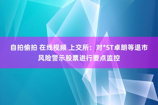 自拍偷拍 在线视频 上交所：对*ST卓朗等退市风险警示股票进行要点监控