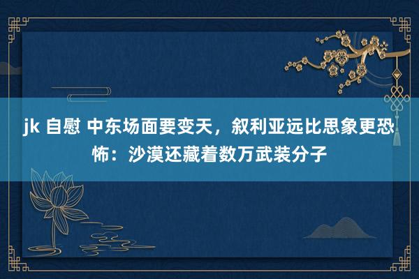 jk 自慰 中东场面要变天，叙利亚远比思象更恐怖：沙漠还藏着数万武装分子