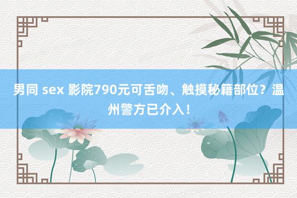 男同 sex 影院790元可舌吻、触摸秘籍部位？温州警方已介入！