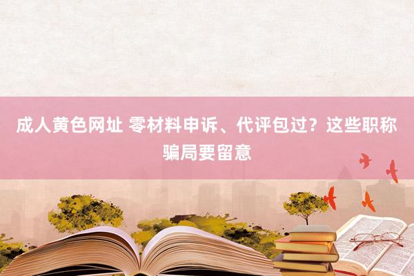 成人黄色网址 零材料申诉、代评包过？这些职称骗局要留意