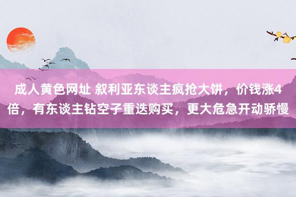 成人黄色网址 叙利亚东谈主疯抢大饼，价钱涨4倍，有东谈主钻空子重迭购买，更大危急开动骄慢