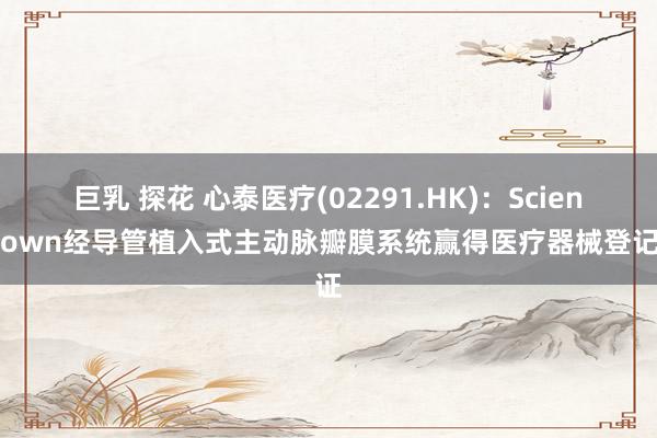 巨乳 探花 心泰医疗(02291.HK)：ScienCrown经导管植入式主动脉瓣膜系统赢得医疗器械登记证