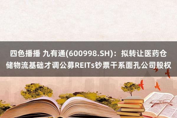 四色播播 九有通(600998.SH)：拟转让医药仓储物流基础才调公募REITs钞票干系面孔公司股权