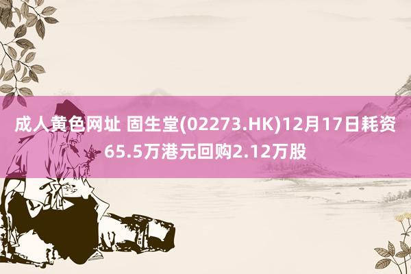 成人黄色网址 固生堂(02273.HK)12月17日耗资65.5万港元回购2.12万股