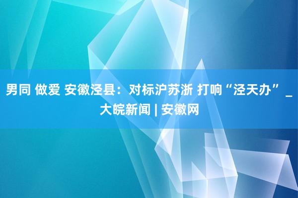 男同 做爱 安徽泾县：对标沪苏浙 打响“泾天办” _大皖新闻 | 安徽网